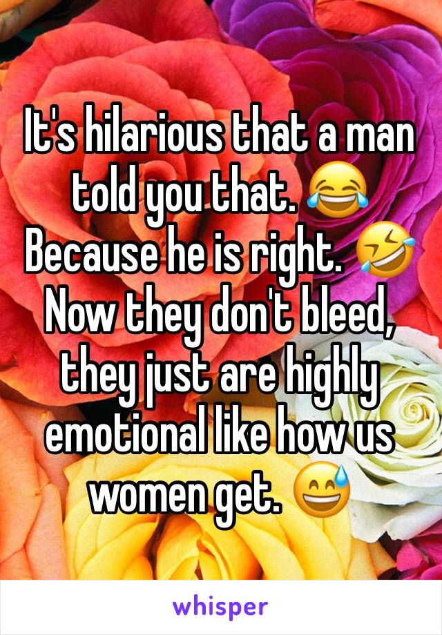 It's hilarious that a man told you that. 😂 Because he is right. 🤣
Now they don't bleed, they just are highly emotional like how us women get. 😅