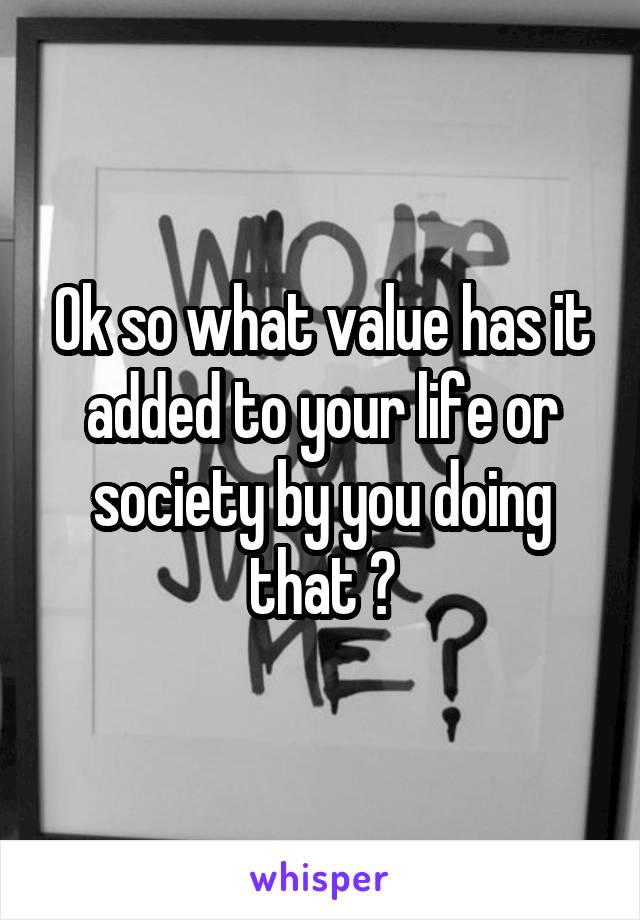 Ok so what value has it added to your life or society by you doing that ?