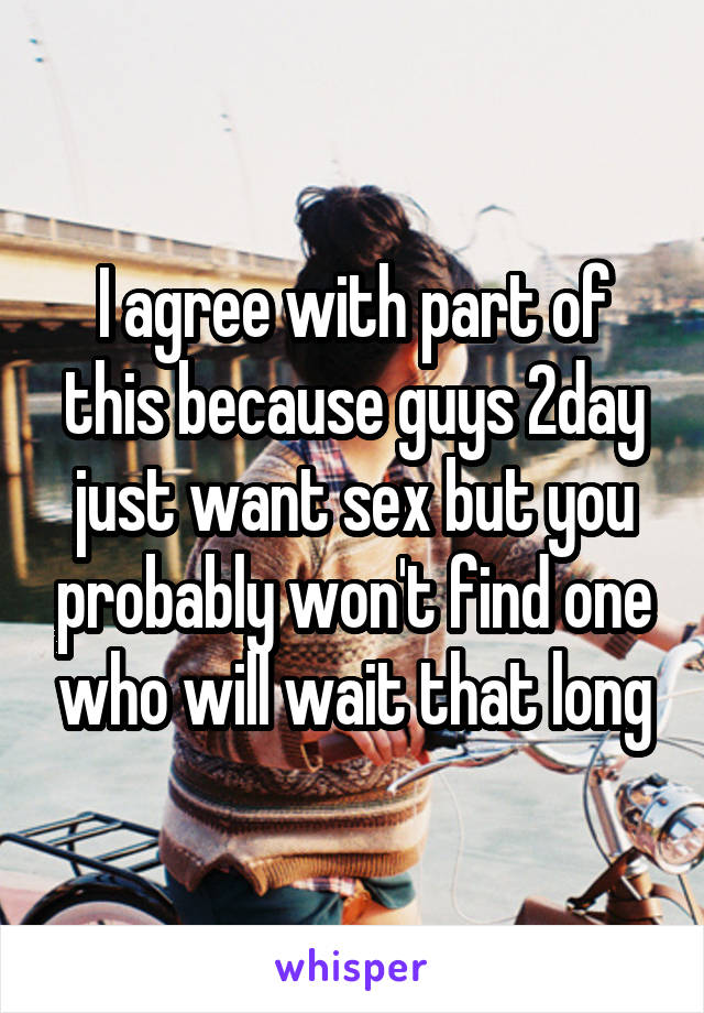 I agree with part of this because guys 2day just want sex but you probably won't find one who will wait that long