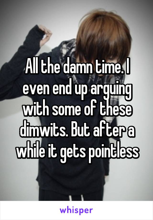 All the damn time. I even end up arguing with some of these dimwits. But after a while it gets pointless