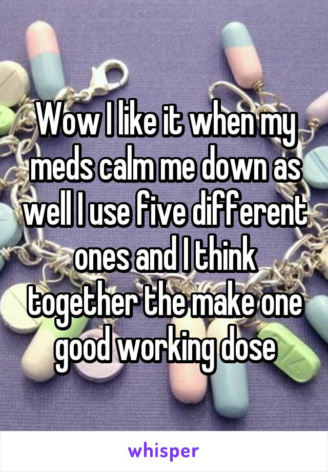 Wow I like it when my meds calm me down as well I use five different ones and I think together the make one good working dose