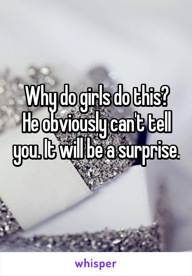 Why do girls do this?
He obviously can't tell you. It will be a surprise. 