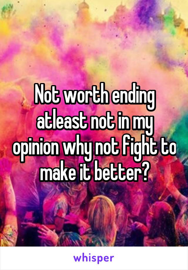 Not worth ending atleast not in my opinion why not fight to make it better?