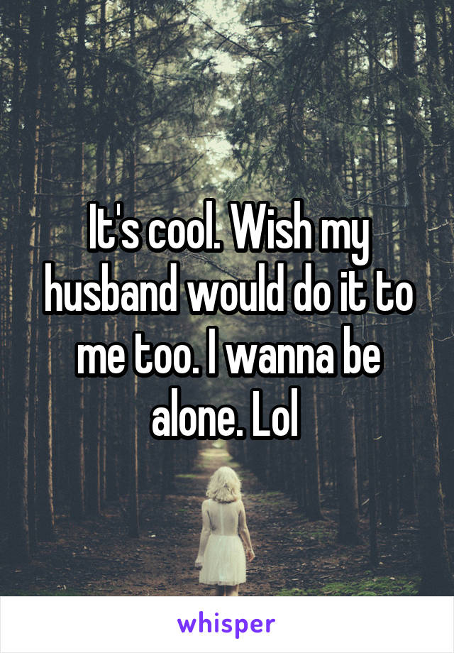 It's cool. Wish my husband would do it to me too. I wanna be alone. Lol 