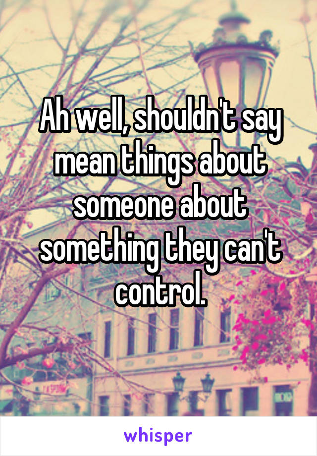 Ah well, shouldn't say mean things about someone about something they can't control.
