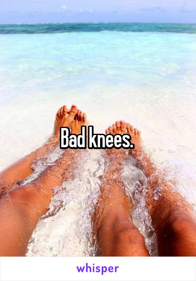 Bad knees. 