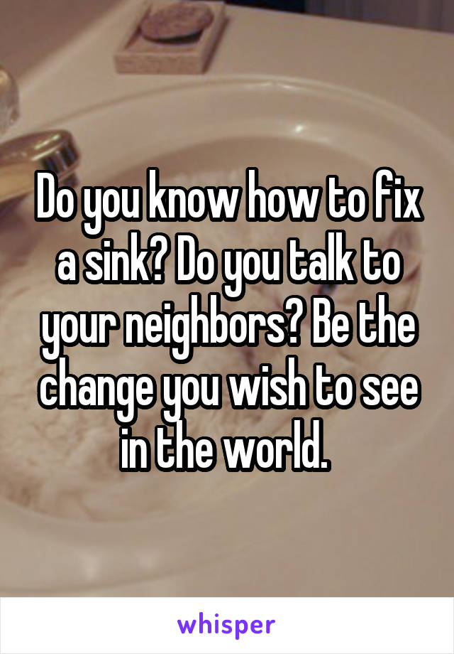 Do you know how to fix a sink? Do you talk to your neighbors? Be the change you wish to see in the world. 