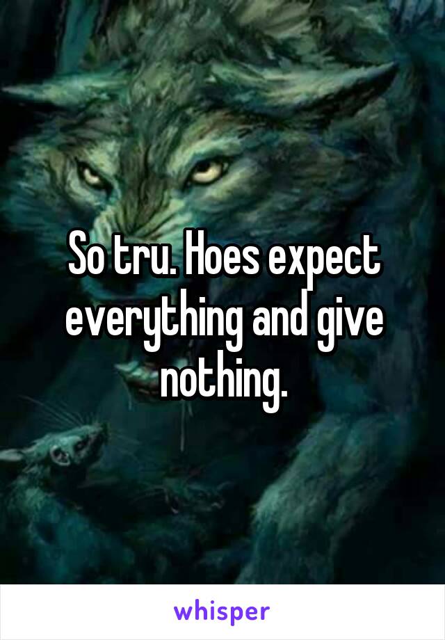 So tru. Hoes expect everything and give nothing.