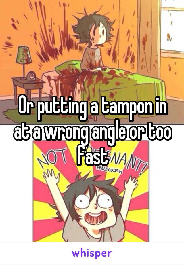 Or putting a tampon in at a wrong angle or too fast