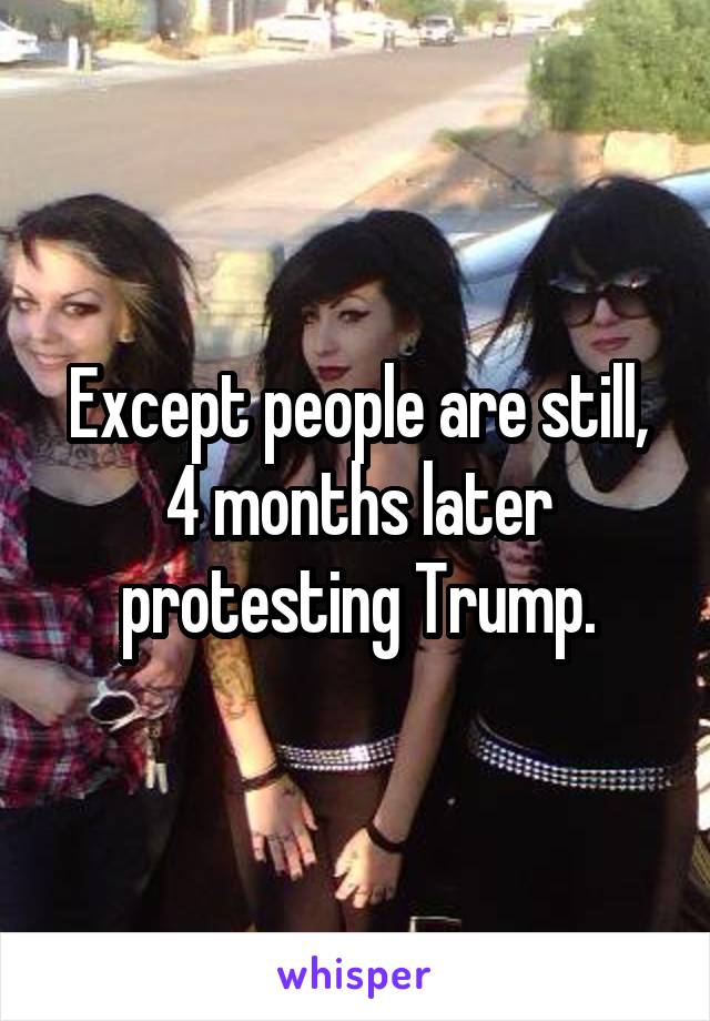 Except people are still, 4 months later protesting Trump.