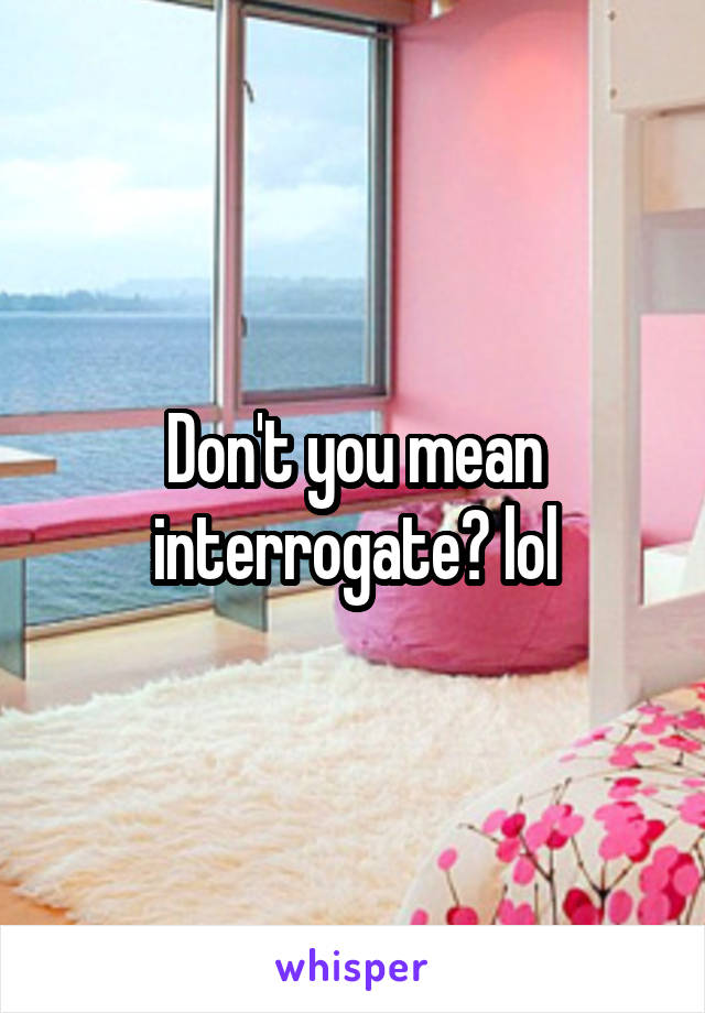 Don't you mean interrogate? lol
