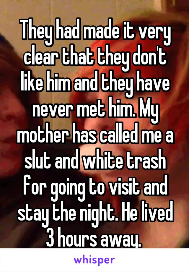 They had made it very clear that they don't like him and they have never met him. My mother has called me a slut and white trash for going to visit and stay the night. He lived 3 hours away. 