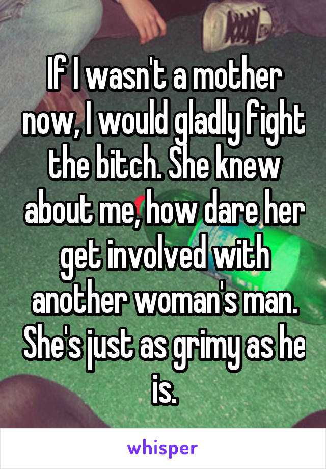 If I wasn't a mother now, I would gladly fight the bitch. She knew about me, how dare her get involved with another woman's man. She's just as grimy as he is.