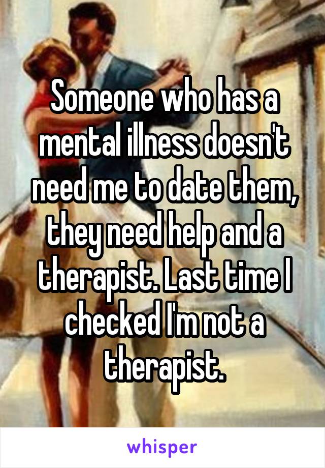 Someone who has a mental illness doesn't need me to date them, they need help and a therapist. Last time I checked I'm not a therapist.