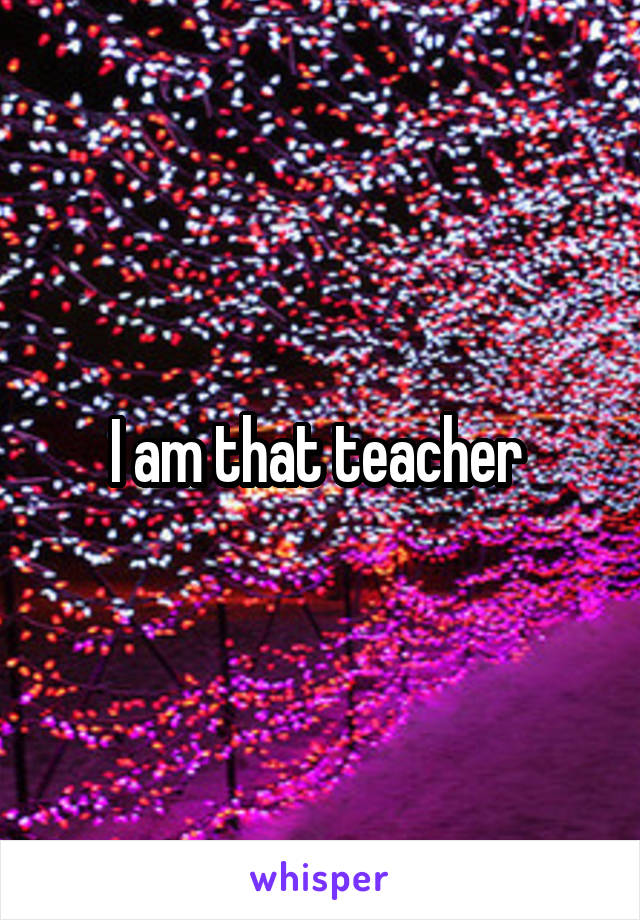 I am that teacher 