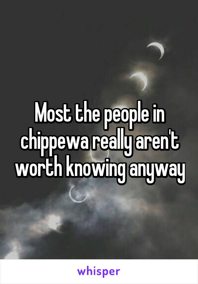 Most the people in chippewa really aren't worth knowing anyway