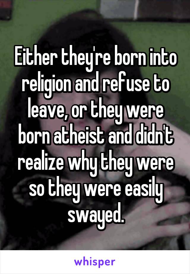 Either they're born into religion and refuse to leave, or they were born atheist and didn't realize why they were so they were easily swayed.