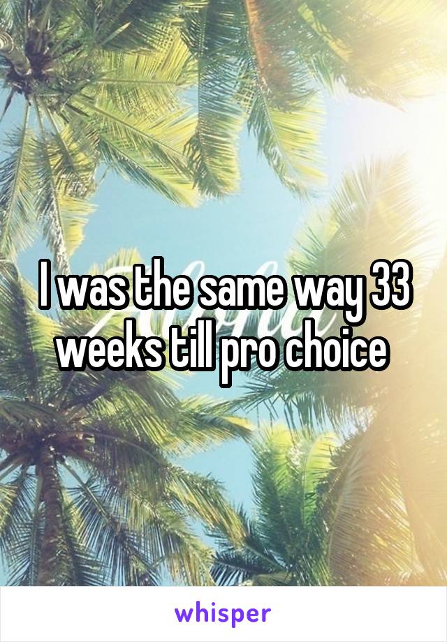 I was the same way 33 weeks till pro choice 