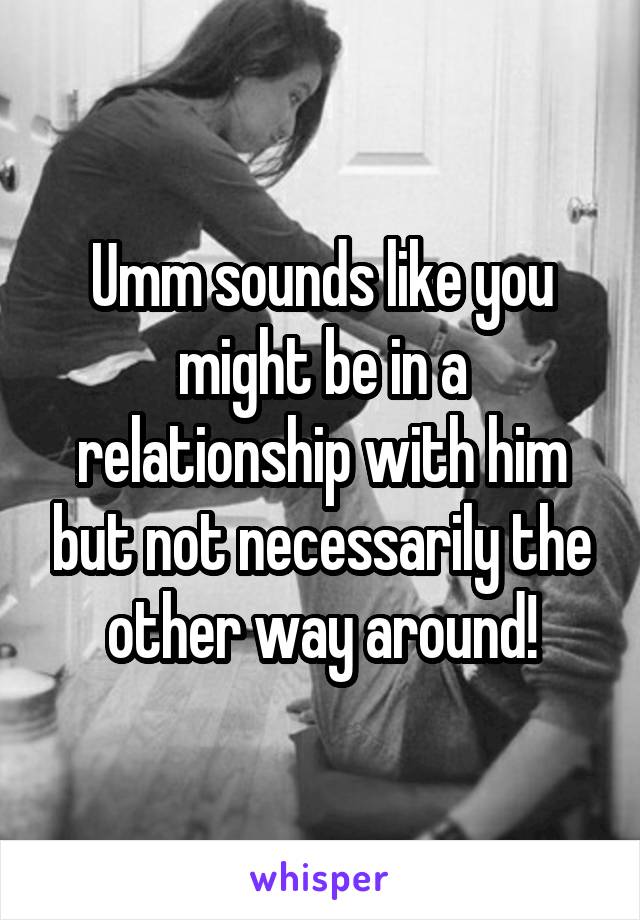 Umm sounds like you might be in a relationship with him but not necessarily the other way around!