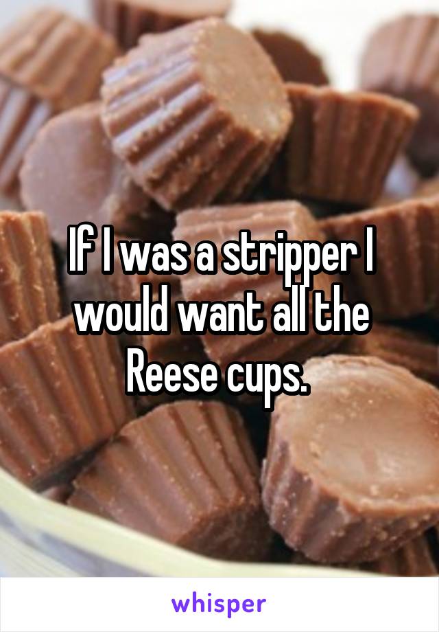 If I was a stripper I would want all the Reese cups. 