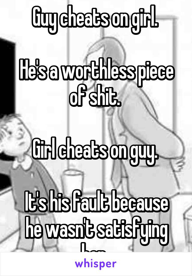 Guy cheats on girl. 

He's a worthless piece of shit. 

Girl cheats on guy. 

It's his fault because he wasn't satisfying her. 