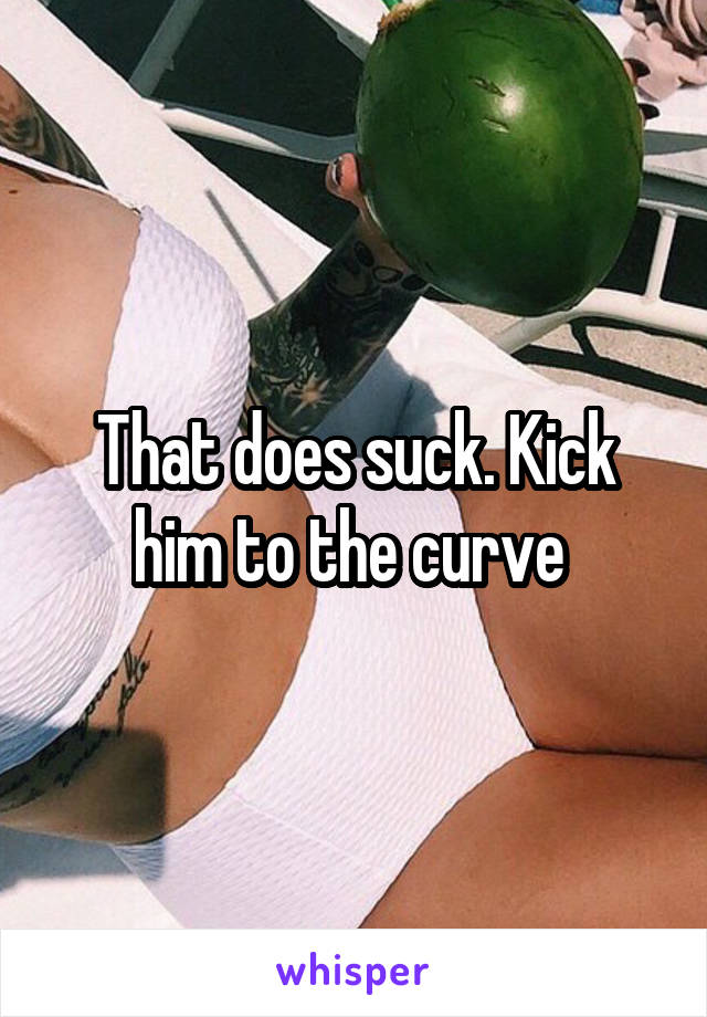That does suck. Kick him to the curve 