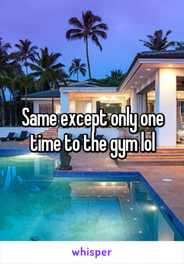 Same except only one time to the gym lol
