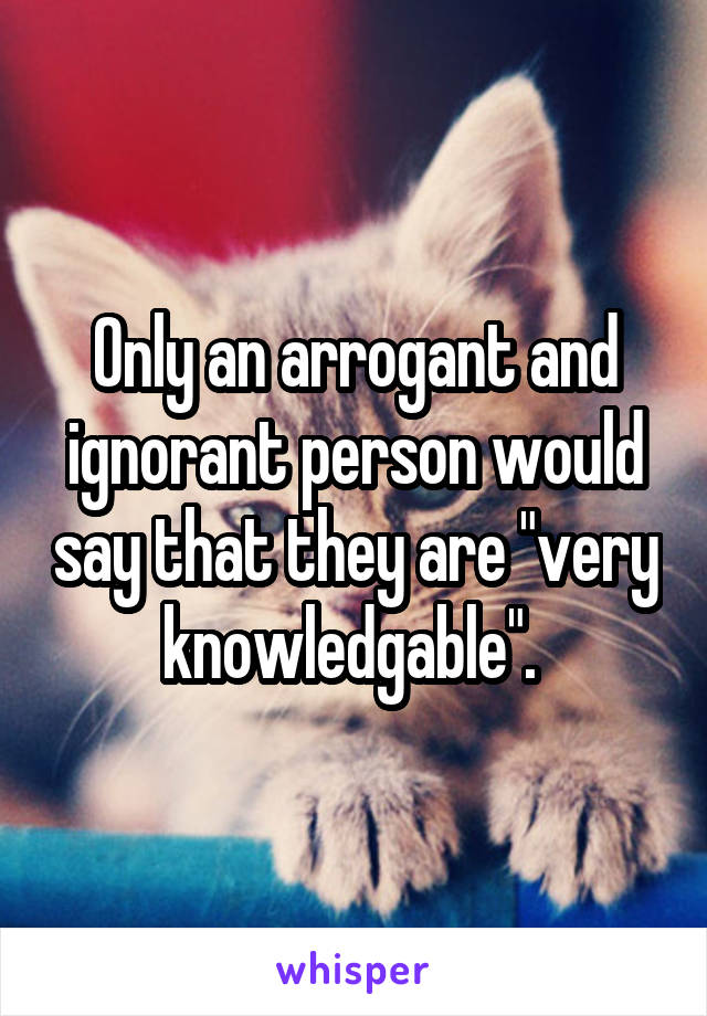 Only an arrogant and ignorant person would say that they are "very knowledgable". 