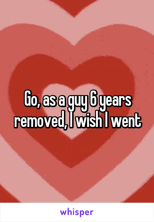 Go, as a guy 6 years removed, I wish I went