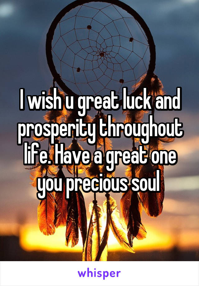 I wish u great luck and prosperity throughout life. Have a great one you precious soul 