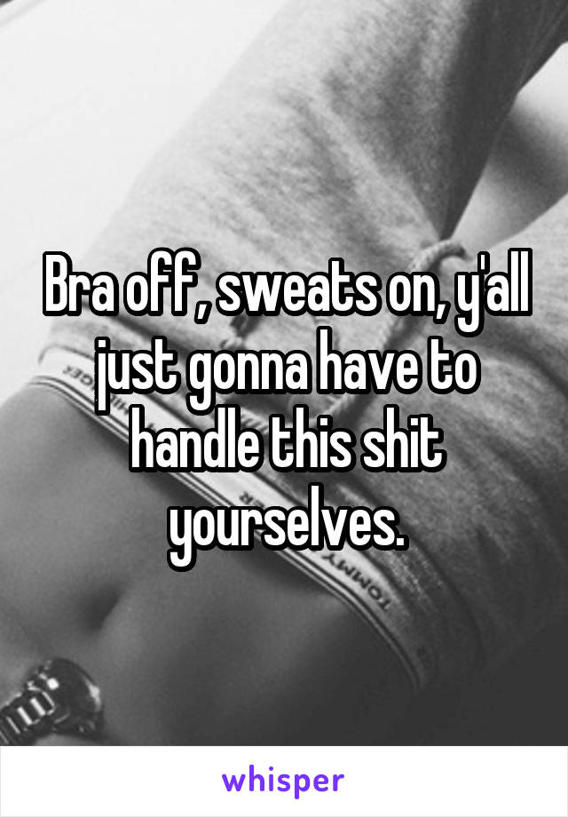  Bra off, sweats on, y'all just gonna have to handle this shit yourselves.