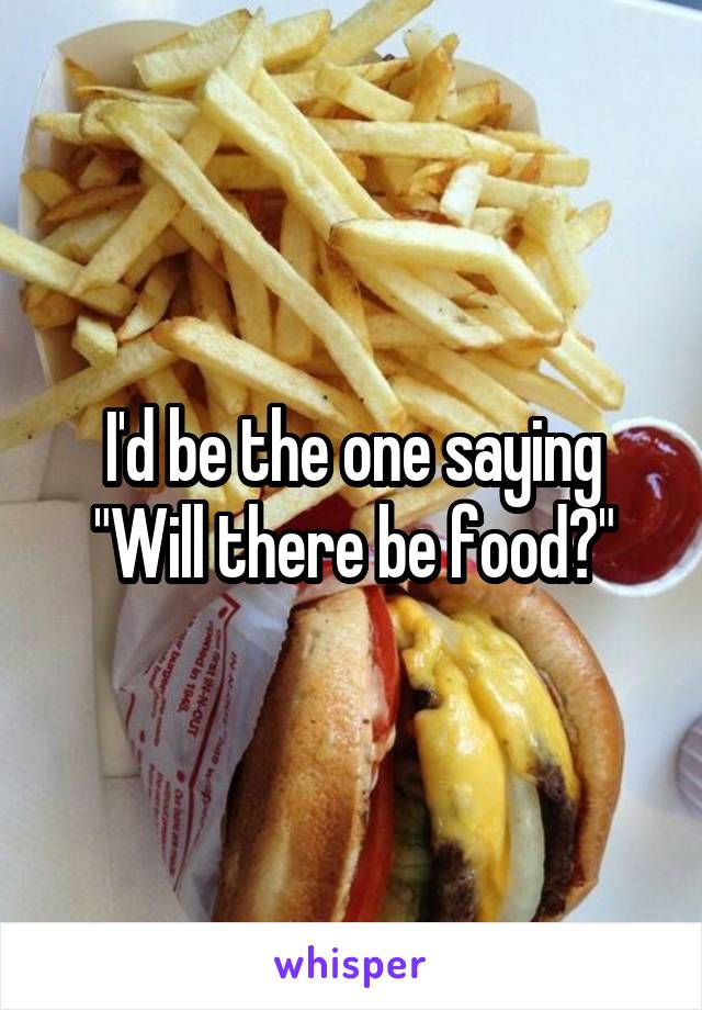 I'd be the one saying "Will there be food?"