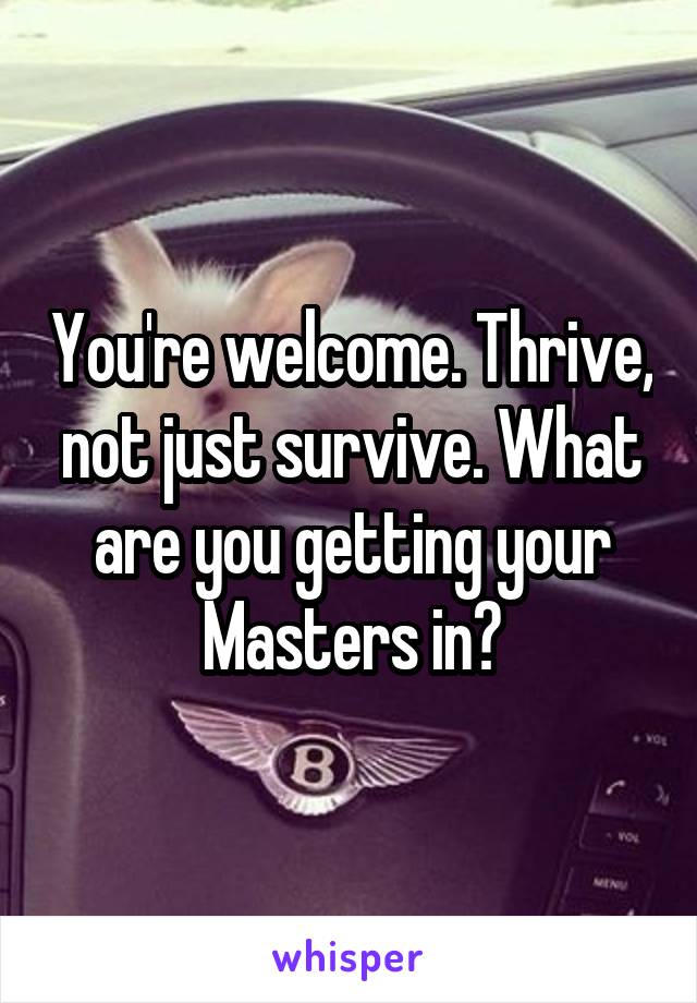 You're welcome. Thrive, not just survive. What are you getting your Masters in?