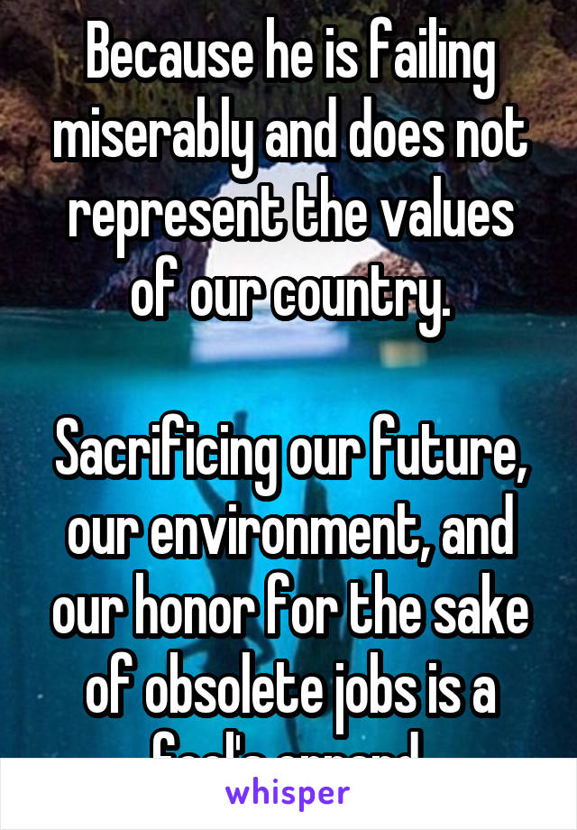 Because he is failing miserably and does not represent the values of our country.

Sacrificing our future, our environment, and our honor for the sake of obsolete jobs is a fool's errand.