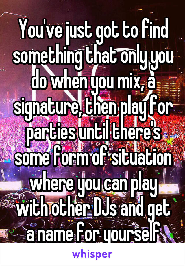 You've just got to find something that only you do when you mix, a signature, then play for parties until there's some form of situation where you can play with other DJs and get a name for yourself