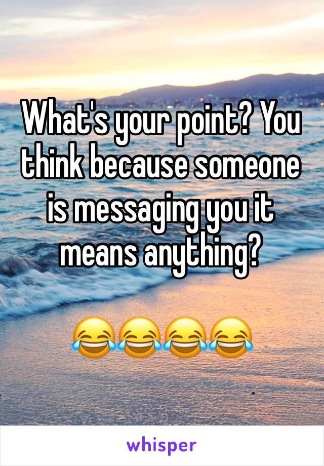 What's your point? You think because someone is messaging you it means anything?

😂😂😂😂