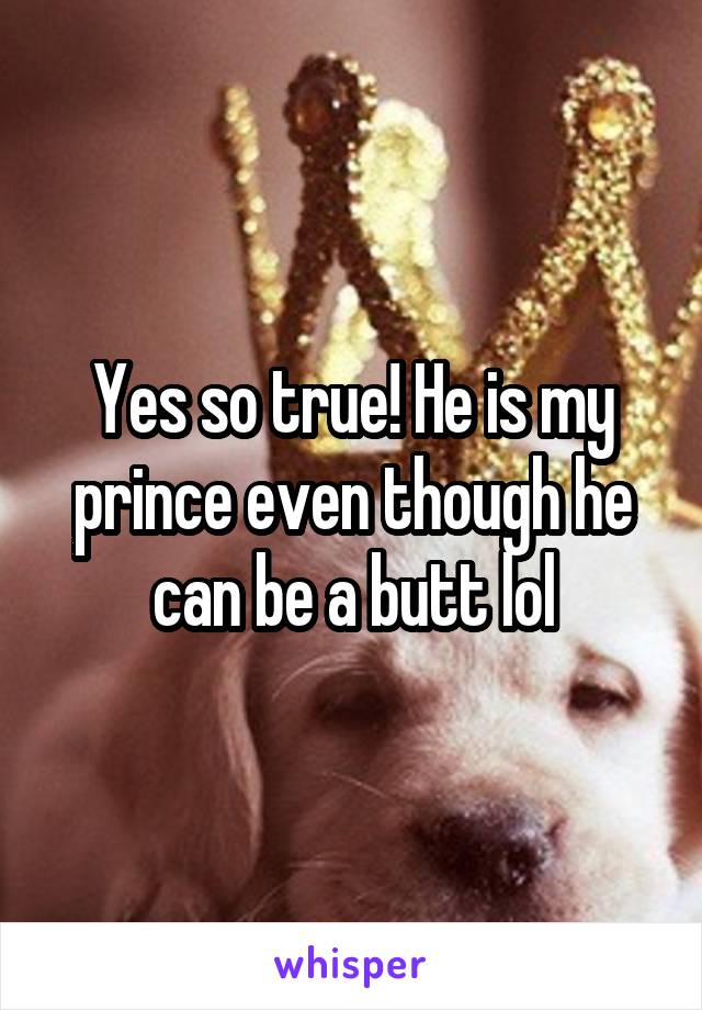 Yes so true! He is my prince even though he can be a butt lol