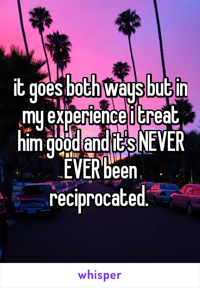it goes both ways but in my experience i treat him good and it's NEVER EVER been reciprocated. 