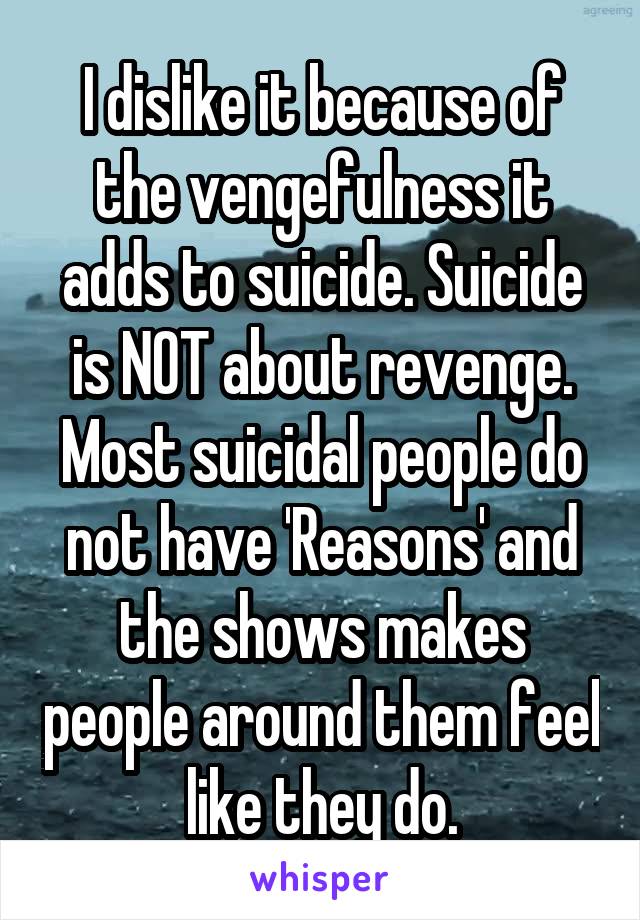I dislike it because of the vengefulness it adds to suicide. Suicide is NOT about revenge. Most suicidal people do not have 'Reasons' and the shows makes people around them feel like they do.