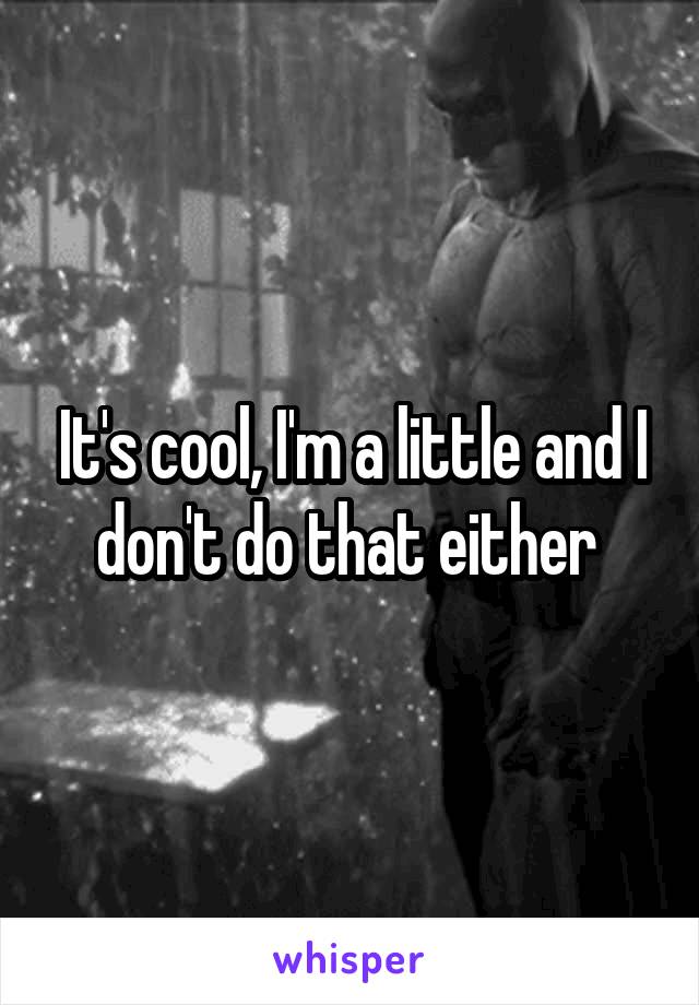 It's cool, I'm a little and I don't do that either 