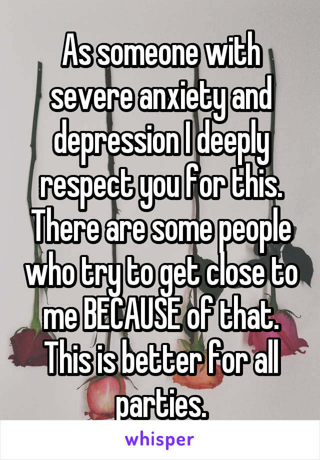 As someone with severe anxiety and depression I deeply respect you for this. There are some people who try to get close to me BECAUSE of that. This is better for all parties.