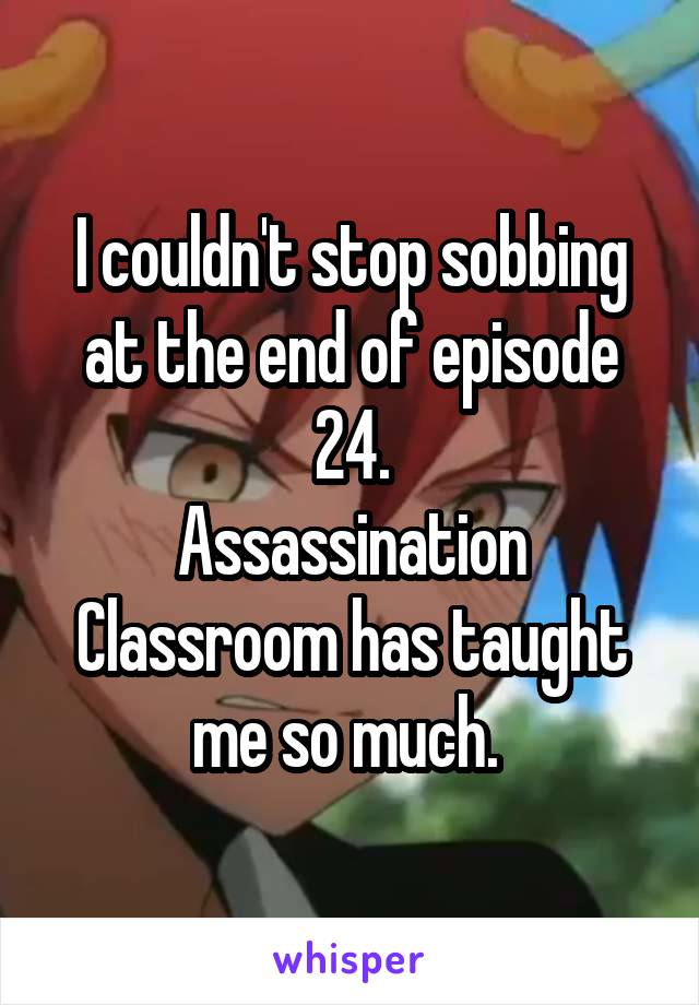 I couldn't stop sobbing at the end of episode 24.
Assassination Classroom has taught me so much. 