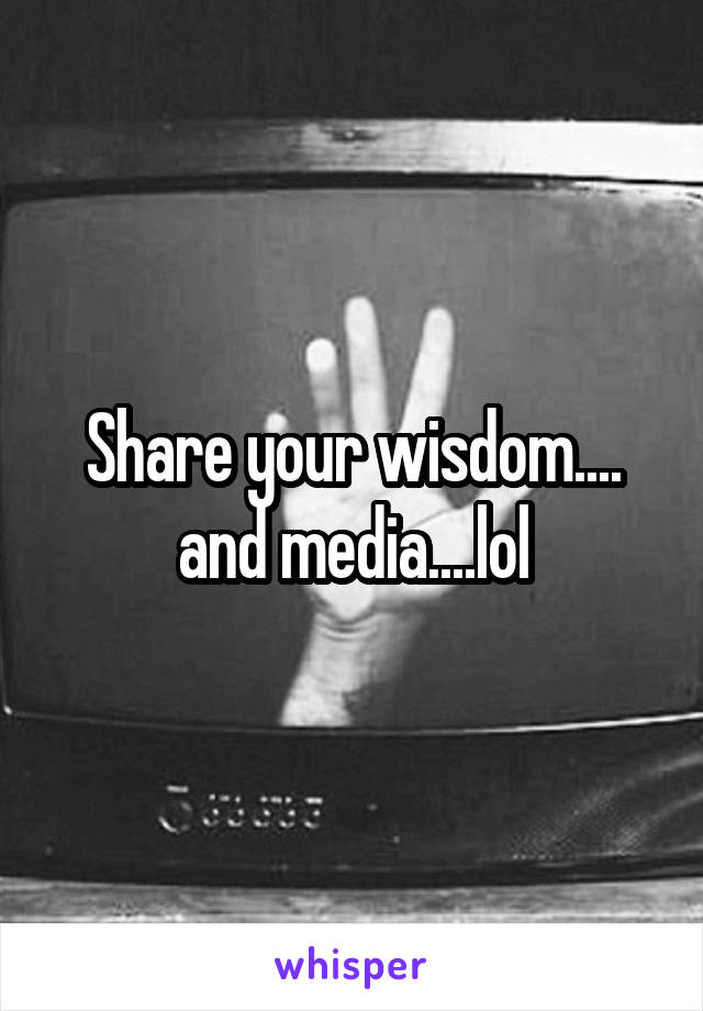 Share your wisdom.... and media....lol