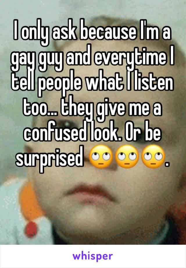 I only ask because I'm a gay guy and everytime I tell people what I listen too... they give me a confused look. Or be surprised 🙄🙄🙄.