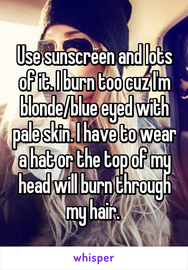 Use sunscreen and lots of it. I burn too cuz I'm blonde/blue eyed with pale skin. I have to wear a hat or the top of my head will burn through my hair. 