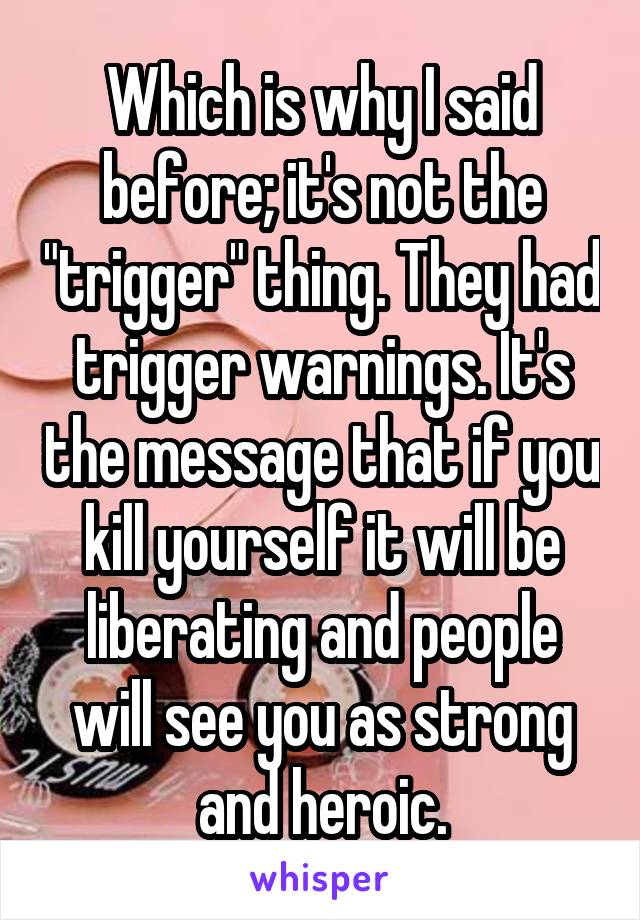 Which is why I said before; it's not the "trigger" thing. They had trigger warnings. It's the message that if you kill yourself it will be liberating and people will see you as strong and heroic.