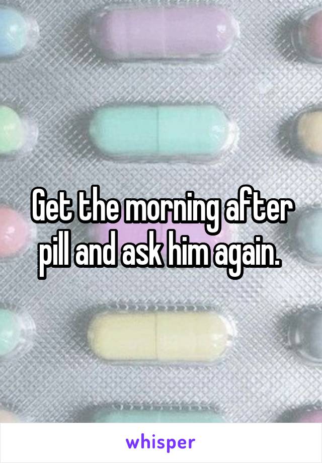 Get the morning after pill and ask him again. 