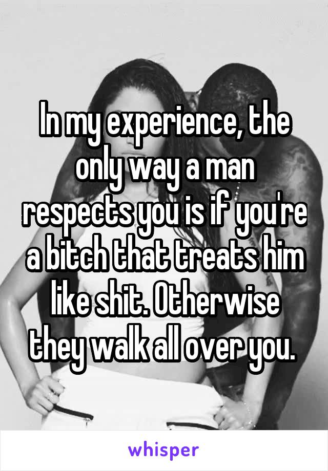 In my experience, the only way a man respects you is if you're a bitch that treats him like shit. Otherwise they walk all over you. 