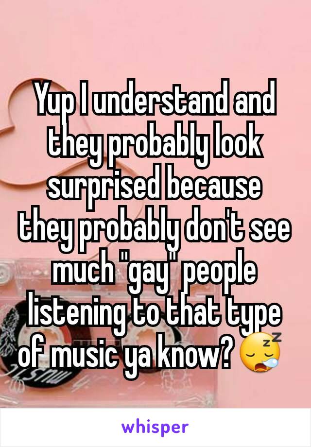 Yup I understand and they probably look surprised because they probably don't see much "gay" people listening to that type of music ya know?😪 