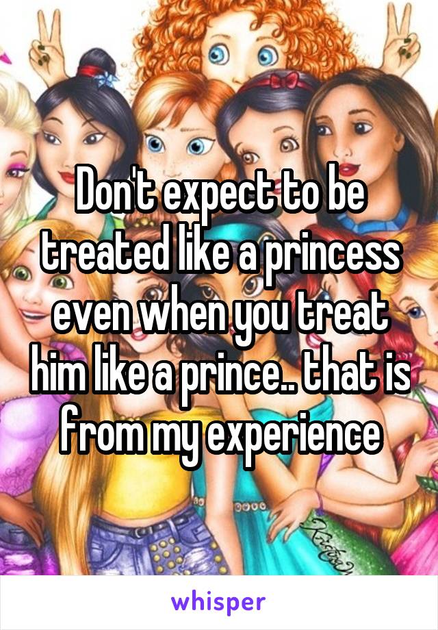 Don't expect to be treated like a princess even when you treat him like a prince.. that is from my experience